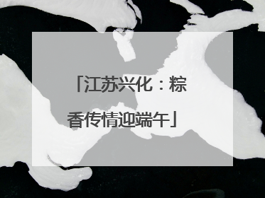 江苏兴化：粽香传情迎端午